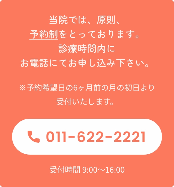 当院では、原則、予約制をとっております。診療時間内にお電話にてお申し込み下さい。※予約希望日の6ヶ月前の月の初日より受付いたします。TEL:011-622-2221 受付時間 9:00〜16:00